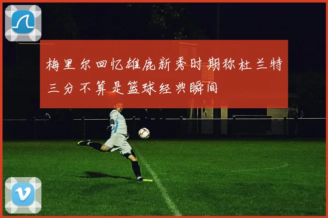 梅里尔回忆雄鹿新秀时期称杜兰特三分不算是篮球经典瞬间