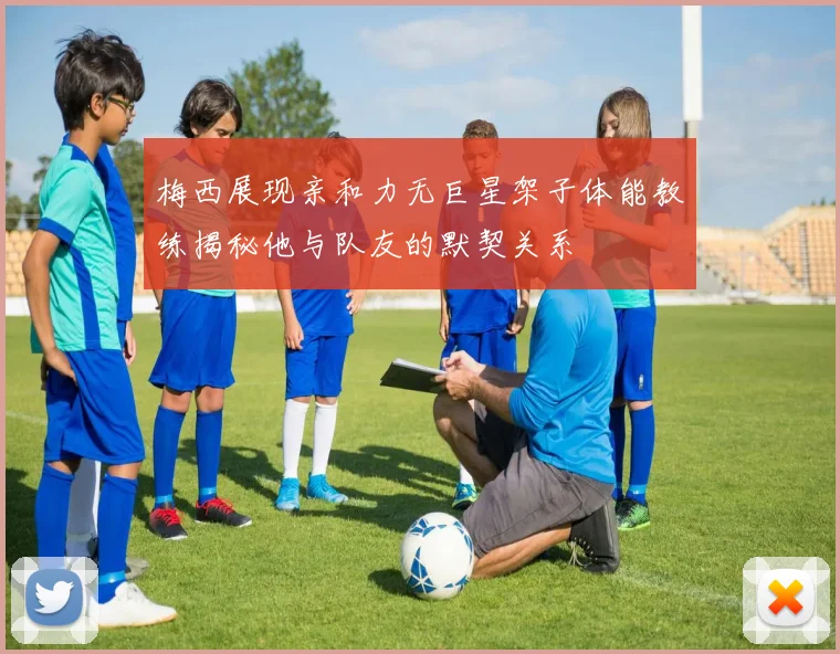 梅西展现亲和力无巨星架子体能教练揭秘他与队友的默契关系