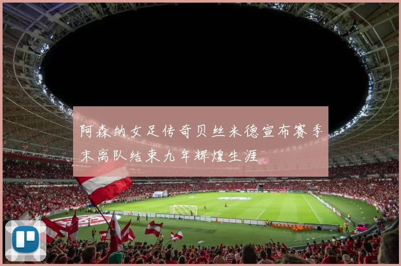 阿森纳女足传奇贝丝米德宣布赛季末离队结束九年辉煌生涯