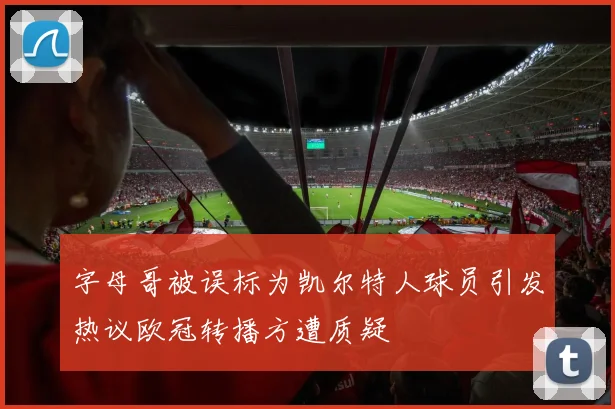 字母哥被误标为凯尔特人球员引发热议欧冠转播方遭质疑