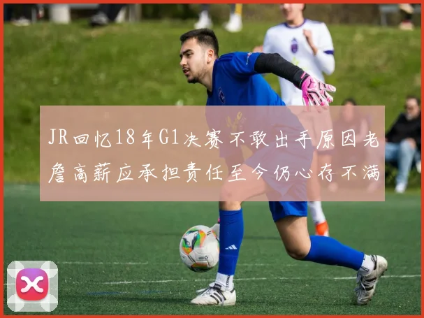 JR回忆18年G1决赛不敢出手原因老詹高薪应承担责任至今仍心存不满