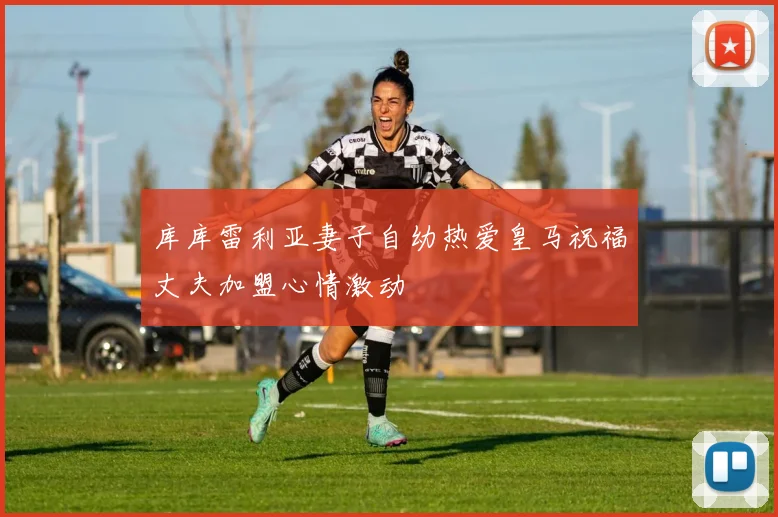 库库雷利亚妻子自幼热爱皇马祝福丈夫加盟心情激动