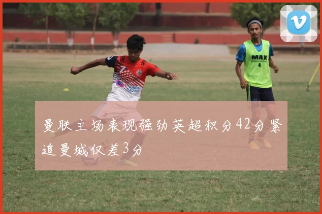 曼联主场表现强劲英超积分42分紧追曼城仅差3分