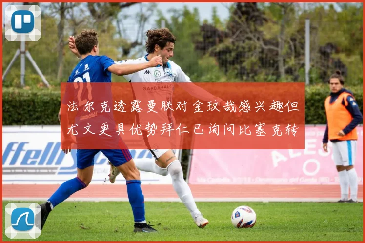 法尔克透露曼联对金玟哉感兴趣但尤文更具优势拜仁已询问比塞克转会情况