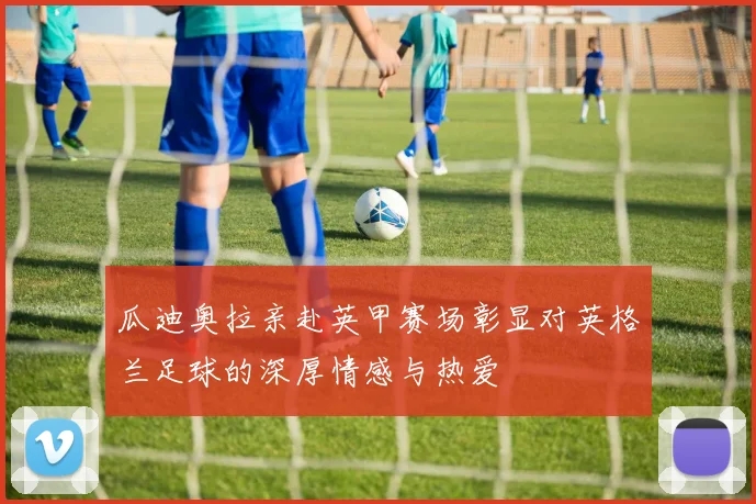 瓜迪奥拉亲赴英甲赛场彰显对英格兰足球的深厚情感与热爱