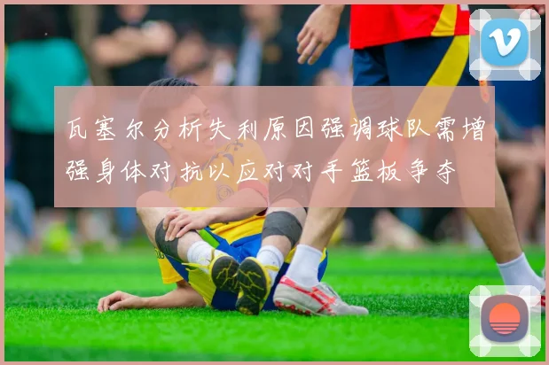 瓦塞尔分析失利原因强调球队需增强身体对抗以应对对手篮板争夺