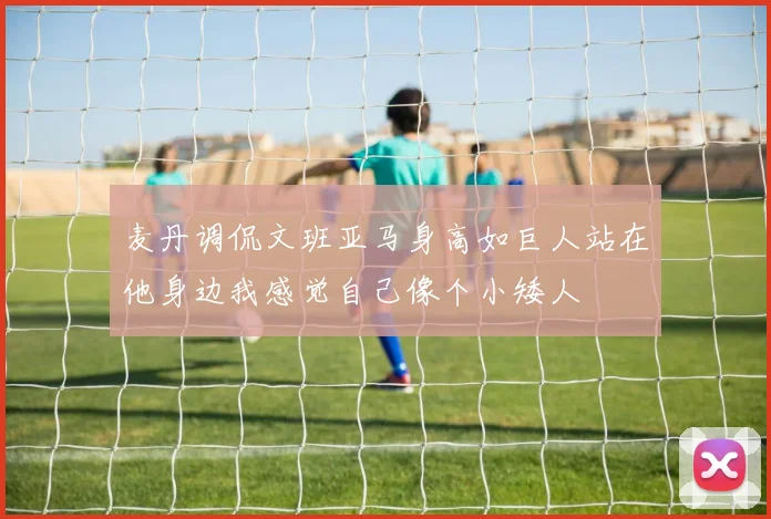 麦丹调侃文班亚马身高如巨人站在他身边我感觉自己像个小矮人