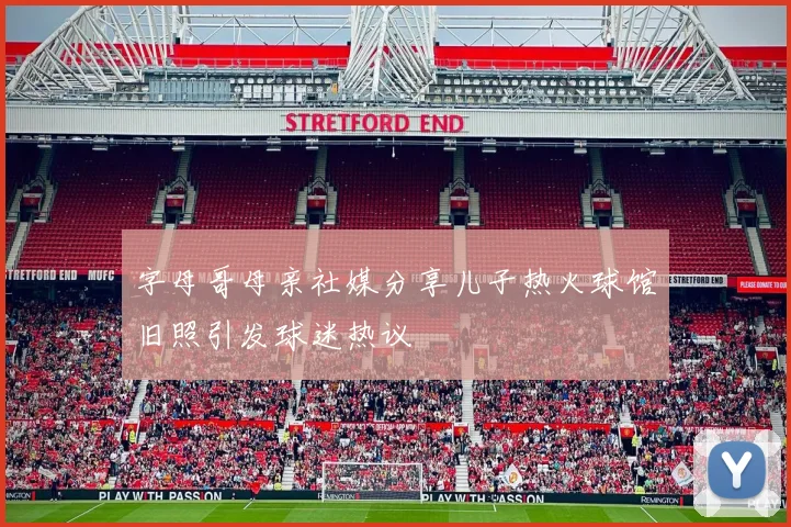 字母哥母亲社媒分享儿子热火球馆旧照引发球迷热议