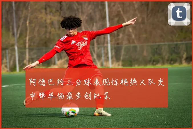 阿德巴约三分球表现惊艳热火队史中锋单场最多创纪录