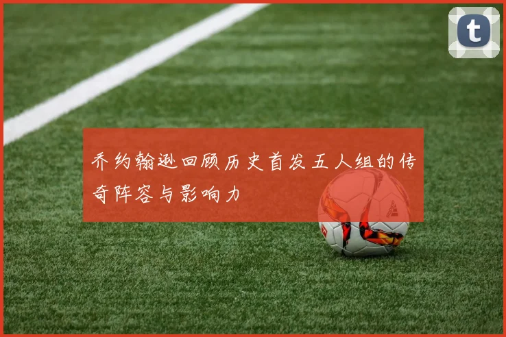 乔约翰逊回顾历史首发五人组的传奇阵容与影响力