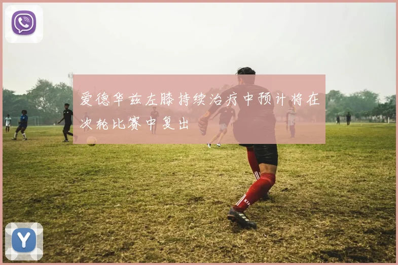 爱德华兹左膝持续治疗中预计将在次轮比赛中复出