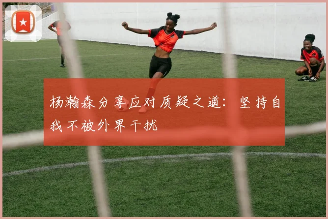 杨瀚森分享应对质疑之道：坚持自我不被外界干扰